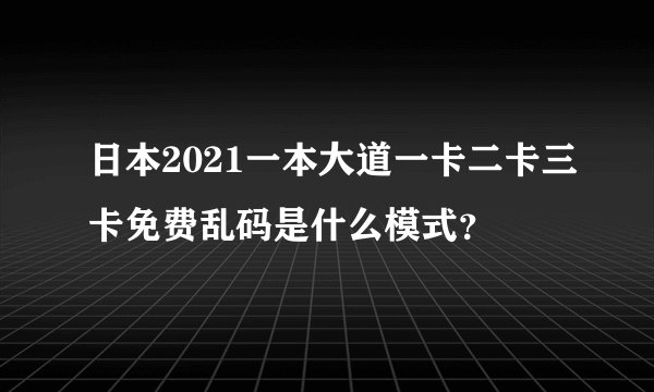日本2021一本大道一卡二卡三卡免费乱码是什么模式？