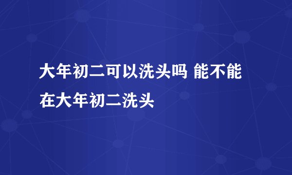 大年初二可以洗头吗 能不能在大年初二洗头