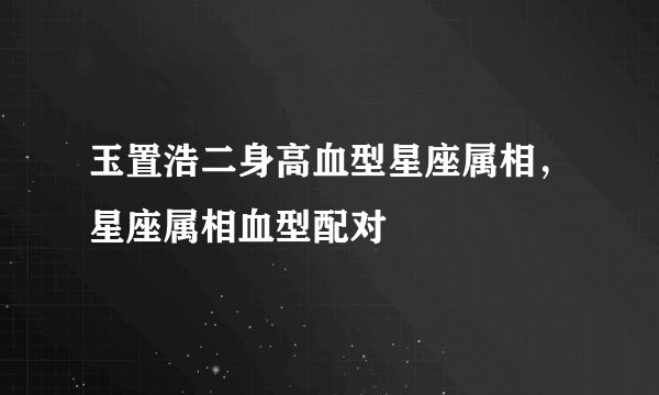 玉置浩二身高血型星座属相，星座属相血型配对