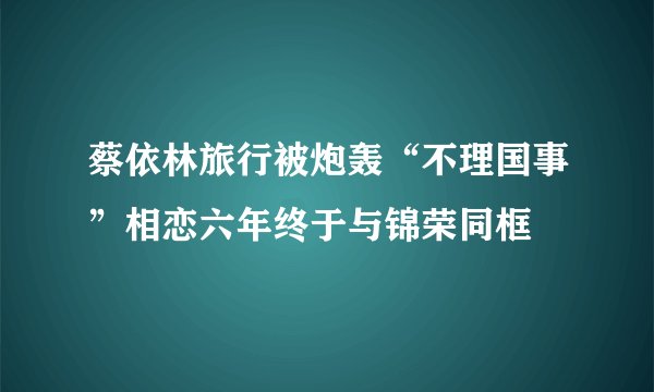 蔡依林旅行被炮轰“不理国事”相恋六年终于与锦荣同框