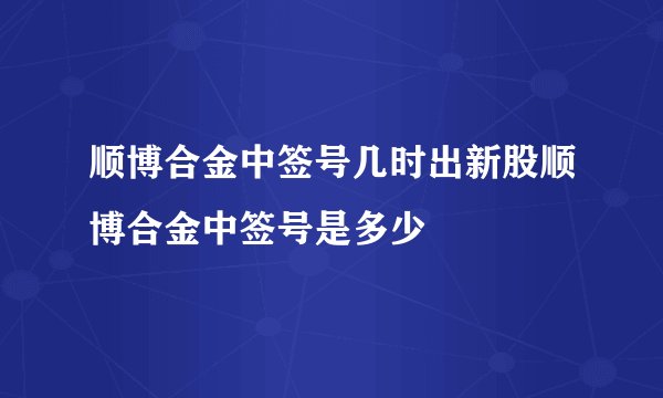 顺博合金中签号几时出新股顺博合金中签号是多少