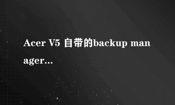 Acer V5 自带的backup manager有什么用啊？