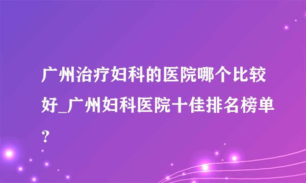 广州治疗妇科的医院哪个比较好_广州妇科医院十佳排名榜单?