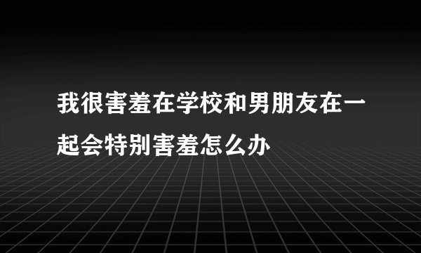 我很害羞在学校和男朋友在一起会特别害羞怎么办