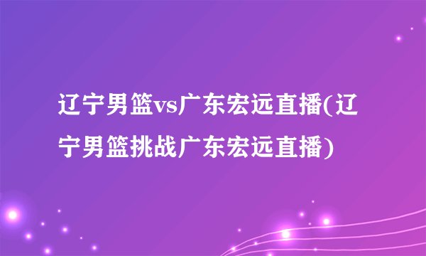 辽宁男篮vs广东宏远直播(辽宁男篮挑战广东宏远直播)