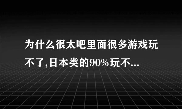 为什么很太吧里面很多游戏玩不了,日本类的90%玩不了,进度是0%..求详细回答