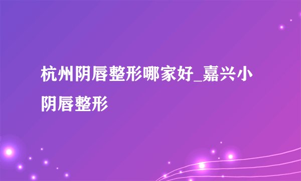 杭州阴唇整形哪家好_嘉兴小阴唇整形