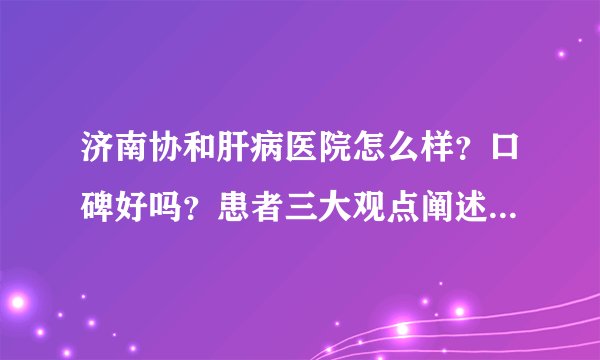 济南协和肝病医院怎么样？口碑好吗？患者三大观点阐述真实体验