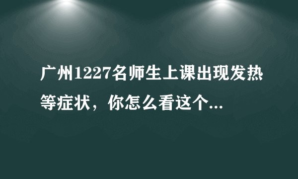 广州1227名师生上课出现发热等症状，你怎么看这个问题呢？