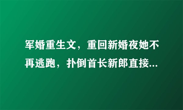 军婚重生文，重回新婚夜她不再逃跑，扑倒首长新郎直接洞房生包子