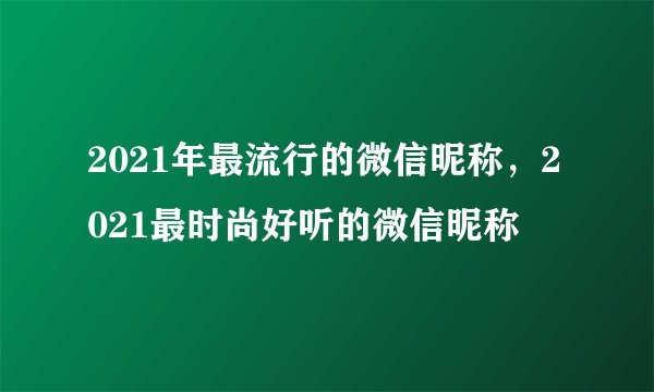 2021年最流行的微信昵称，2021最时尚好听的微信昵称