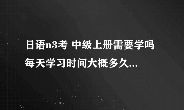 日语n3考 中级上册需要学吗 每天学习时间大概多久！还有一个月考试了。希望给我一些建议呢呢？