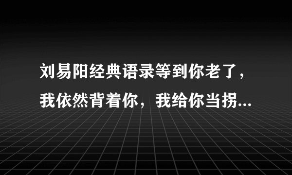 刘易阳经典语录等到你老了，我依然背着你，我给你当拐杖是第几集