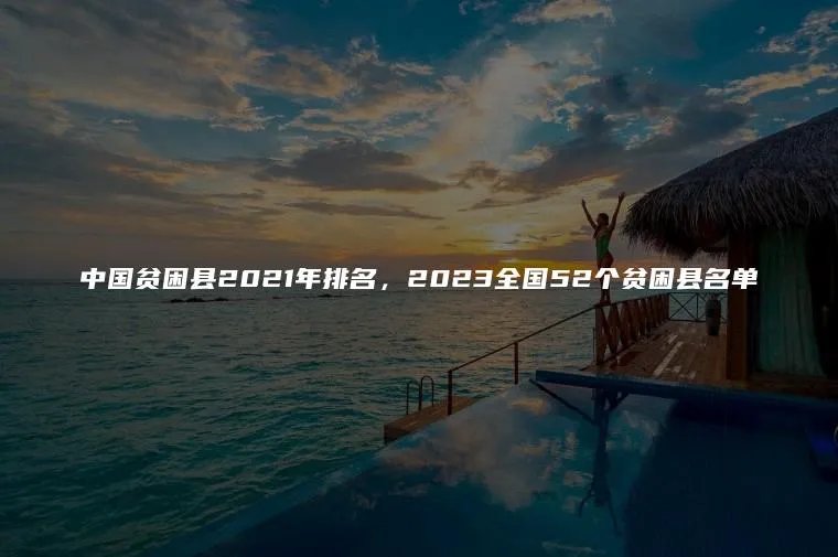 中国贫困县2021年排名，2023全国52个贫困县名单