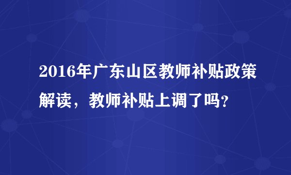 2016年广东山区教师补贴政策解读，教师补贴上调了吗？